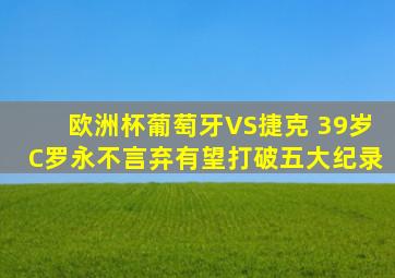 欧洲杯葡萄牙VS捷克 39岁C罗永不言弃有望打破五大纪录